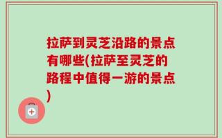 拉萨到灵芝沿路的景点有哪些(拉萨至灵芝的路程中值得一游的景点)
