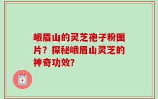 峨眉山的灵芝孢子粉图片？探秘峨眉山灵芝的神奇功效？