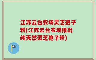 江苏云台农场灵芝孢子粉(江苏云台农场推出纯天然灵芝孢子粉)