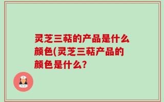 灵芝三萜的产品是什么颜色(灵芝三萜产品的颜色是什么？