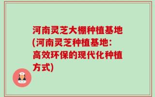 河南灵芝大棚种植基地(河南灵芝种植基地：高效环保的现代化种植方式)