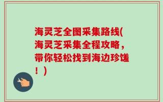 海灵芝全图采集路线(海灵芝采集全程攻略，带你轻松找到海边珍馐！)