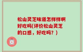 松山灵芝味道怎样样啊好吃吗(评价松山灵芝的口感，好吃吗？)