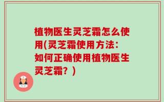 植物医生灵芝霜怎么使用(灵芝霜使用方法：如何正确使用植物医生灵芝霜？)