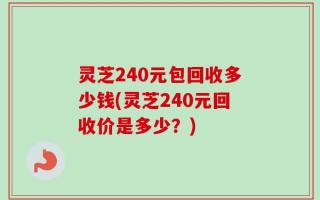 灵芝240元包回收多少钱(灵芝240元回收价是多少？)