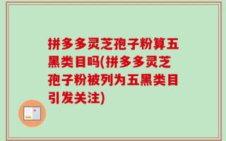 拼多多灵芝孢子粉算五黑类目吗(拼多多灵芝孢子粉被列为五黑类目引发关注)
