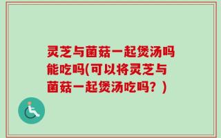灵芝与菌菇一起煲汤吗能吃吗(可以将灵芝与菌菇一起煲汤吃吗？)