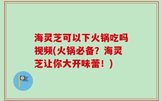 海灵芝可以下火锅吃吗视频(火锅必备？海灵芝让你大开味蕾！)