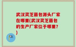武汉灵芝菌包源头厂家在哪里(武汉灵芝菌包的生产厂家位于哪里？)