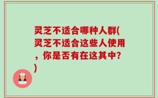 灵芝不适合哪种人群(灵芝不适合这些人使用，你是否有在这其中？)