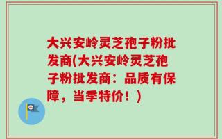 大兴安岭灵芝孢子粉批发商(大兴安岭灵芝孢子粉批发商：品质有保障，当季特价！)