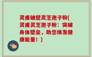 灵甫破壁灵芝孢子粉(灵甫灵芝孢子粉：突破身体壁垒，助您焕发健康能量！)