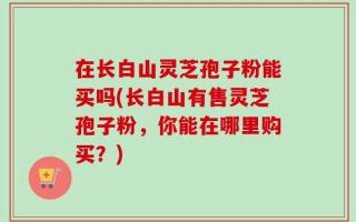 在长白山灵芝孢子粉能买吗(长白山有售灵芝孢子粉，你能在哪里购买？)