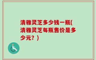 清雅灵芝多少钱一瓶(清雅灵芝每瓶售价是多少元？)