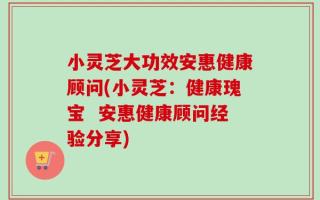 小灵芝大功效安惠健康顾问(小灵芝：健康瑰宝  安惠健康顾问经验分享)