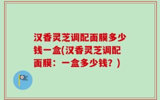 汉香灵芝调配面膜多少钱一盒(汉香灵芝调配面膜：一盒多少钱？)