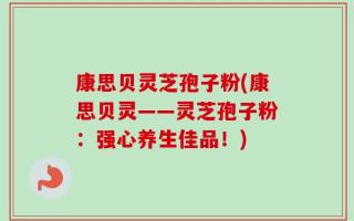 康思贝灵芝孢子粉(康思贝灵——灵芝孢子粉：强心养生佳品！)