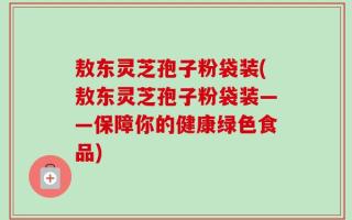敖东灵芝孢子粉袋装(敖东灵芝孢子粉袋装——保障你的健康绿色食品)