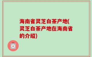 海南省灵芝白茶产地(灵芝白茶产地在海南省的介绍)