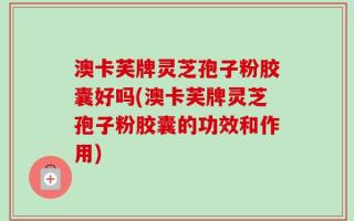 澳卡芙牌灵芝孢子粉胶囊好吗(澳卡芙牌灵芝孢子粉胶囊的功效和作用)