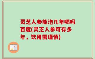 灵芝人参能泡几年喝吗百度(灵芝人参可存多年，饮用需谨慎)