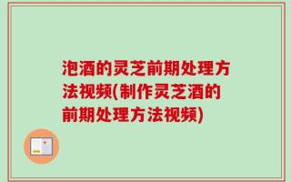 泡酒的灵芝前期处理方法视频(制作灵芝酒的前期处理方法视频)