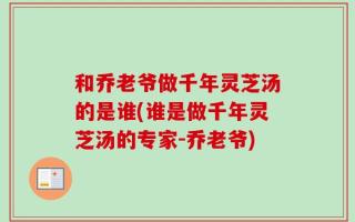 和乔老爷做千年灵芝汤的是谁(谁是做千年灵芝汤的专家-乔老爷)