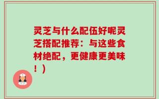 灵芝与什么配伍好呢灵芝搭配推荐：与这些食材绝配，更健康更美味！)