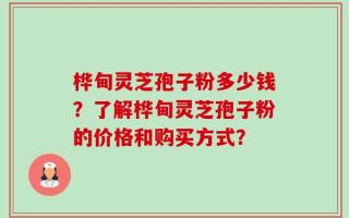 桦甸灵芝孢子粉多少钱？了解桦甸灵芝孢子粉的价格和购买方式？