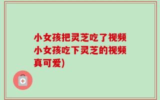 小女孩把灵芝吃了视频小女孩吃下灵芝的视频真可爱)