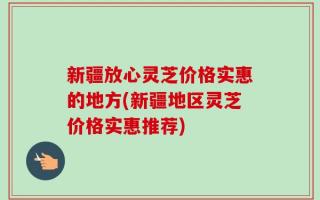新疆放心灵芝价格实惠的地方(新疆地区灵芝价格实惠推荐)