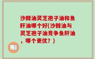 沙棘油灵芝孢子油和鱼肝油哪个好(沙棘油与灵芝孢子油竞争鱼肝油，哪个更优？)