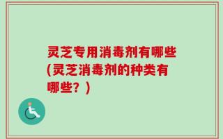 灵芝专用消毒剂有哪些(灵芝消毒剂的种类有哪些？)