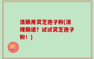 清肠用灵芝孢子粉(清理肠道？试试灵芝孢子粉！)