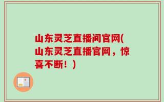 山东灵芝直播间官网(山东灵芝直播官网，惊喜不断！)