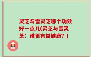 灵芝与雪灵芝哪个功效好一点儿(灵芝与雪灵芝：谁更有益健康？)