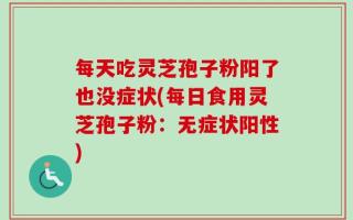 每天吃灵芝孢子粉阳了也没症状(每日食用灵芝孢子粉：无症状阳性)