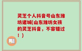 灵芝个人抖音号山东潍坊诸城(山东潍坊女孩的灵芝抖音，不容错过！)