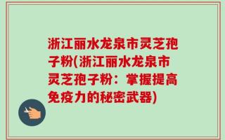 浙江丽水龙泉市灵芝孢子粉(浙江丽水龙泉市灵芝孢子粉：掌握提高免疫力的秘密武器)