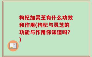 枸杞加灵芝有什么功效和作用(枸杞与灵芝的功能与作用你知道吗？)