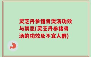 灵芝丹参猪骨煲汤功效与禁忌(灵芝丹参猪骨汤的功效及不宜人群)