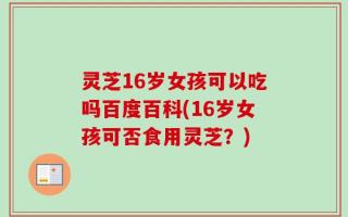 灵芝16岁女孩可以吃吗百度百科(16岁女孩可否食用灵芝？)