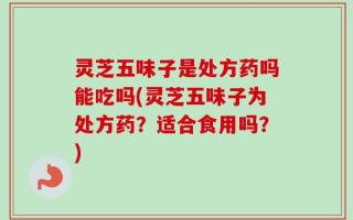 灵芝五味子是处方药吗能吃吗(灵芝五味子为处方药？适合食用吗？)