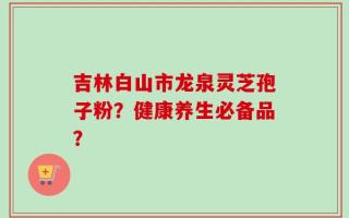 吉林白山市龙泉灵芝孢子粉？健康养生必备品？