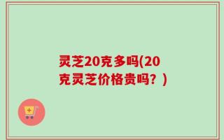 灵芝20克多吗(20克灵芝价格贵吗？)