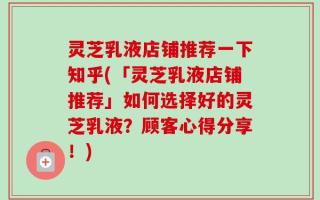灵芝乳液店铺推荐一下知乎(「灵芝乳液店铺推荐」如何选择好的灵芝乳液？顾客心得分享！)