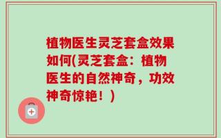 植物医生灵芝套盒效果如何(灵芝套盒：植物医生的自然神奇，功效神奇惊艳！)