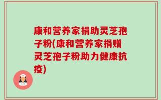 康和营养家捐助灵芝孢子粉(康和营养家捐赠灵芝孢子粉助力健康抗疫)