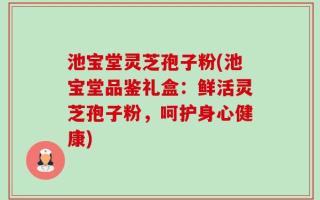 池宝堂灵芝孢子粉(池宝堂品鉴礼盒：鲜活灵芝孢子粉，呵护身心健康)