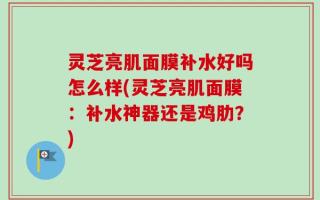 灵芝亮肌面膜补水好吗怎么样(灵芝亮肌面膜：补水神器还是鸡肋？)